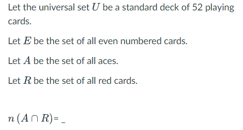 Let the universal set U be a standard deck of 52 playing
cards.
Let E be the set of all even numbered cards.
Let A be the set of all aces.
Let R be the set of all red cards.
n (An R)= ,
