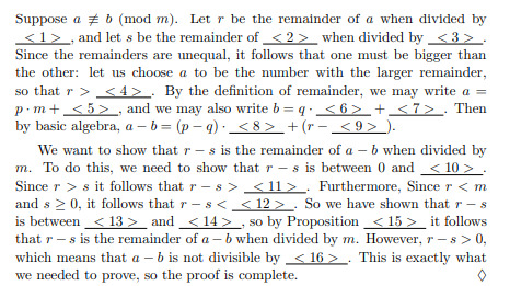 Suppose a # b (mod m). Let r be the remainder of a when divided by
<1> , and let s be the remainder of < 2 > _when divided by <3 > .
Since the remainders are unequal, it follows that one must be bigger than
the other: let us choose a to be the number with the larger remainder,
so that r > <4> . By the definition of remainder, we may write a =
p · m+ < 5> , and we may also write b = q. < 6> + <7> . Then
by basic algebra, a– b = (p – q) ·<8 > + (r- <9> ).
We want to show that r - s is the remainder of a – b when divided by
m. To do this, we need to show that r - s is between 0 and < 10 > .
Since r > s it follows that r – s > <11> . Furthermore, Since r <m
and s > 0, it follows that r-s< _ < 12 > . So we have shown that r - s
is between < 13 > and<14>
that r- s is the remainder of a – b when divided by m. However, r – s> 0,
which means that a – b is not divisible by_ < 16 >. This is exactly what
we needed to prove, so the proof is complete.
,
so by Proposition <15 > _ it follows
