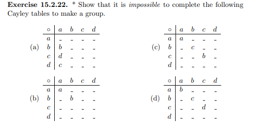 Exercise 15.2.22. * Show that it is impossible to complete the following
Cayley tables to make a group.
a b c d
oa b c d
a
a a
(a) b
b
с
с
d
d
C
a
d
a b с
a
b
O
a
(b) b
С
d
b
b
I
с
(c) b
С
20
d
O
a
(d) b
С
d
OL
с
I
I
d
I