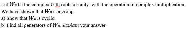 Let Wn be the complex n'th roots of unity, with the operation of complex multiplication.
We have shown that Wn is a group.
a) Show that Wn is cyclic.
b) Find all generators of Wn. Explain your answer
