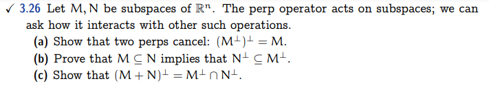 ✓3.26 Let M, N be subspaces of Rn. The perp operator acts on subspaces; we can
ask how it interacts with other such operations.
(a) Show that two perps cancel: (M+)+ = M.
(b) Prove that MCN implies that N+ C Mt.
(c) Show that (M + N) = M²nNt.