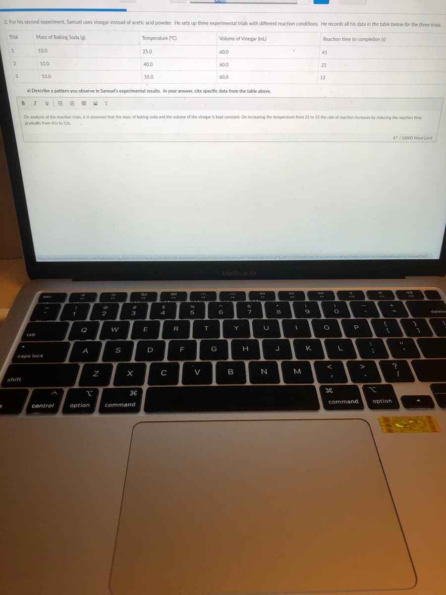 2. For his second experiment, Samuel uses vinegar instead of acetic acid powder. He sets up three experimental trials with different reaction conditions. He records all his data in the table below for the three trials.
Trial
Mass of Baking Soda (g)
Temperature ("C)
Volume of Vinegar (mL)
Reaction time to completion (s)
10.0
25.0
60.0
41
10.0
40.0
60.0
23
3
10.0
55.0
60.0
12
a) Describe a pattern you observe in Samuel's experimental results. In your answer, cite specific data from the table above.
BIUEE I A
Σ
On analysis of the reaction trials, it is observed that the mass of baking soda and the volume of the vinegar is kept constant. On increasing the temperature from 25 to 55 the rate of reaction increases by reducing the reaction time
gradually from 41s to 12s.
47 / 10000 Word Limit
obWFyayisimlvzovsX2ikjoxNzlwOTUSNS
:3R1ZOVudF9udWizXio5MYXMzi3iwic3R1ZOVudF9pZCION2Q21
zdGFtcCi6UwMMD
ttps///student.mast
MacBook Air
esc
&
%23
2.
3
6
8
delete
Q
E
R
T.
Y
tab
D
F
G
K.
caps lock
V
B
shift
command
option
control
option
command
