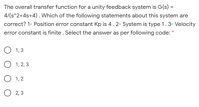 The overall transfer function for a unity feedback system is G(s) =
4/(s^2+4s+4). Which of the following statements about this system are
correct? 1- Position error constant Kp is 4. 2- System is type 1.3- Velocity
error constant is finite . Select the answer as per following code: *
O 1,3
1, 2, 3
O 1,2
O 2, 3
