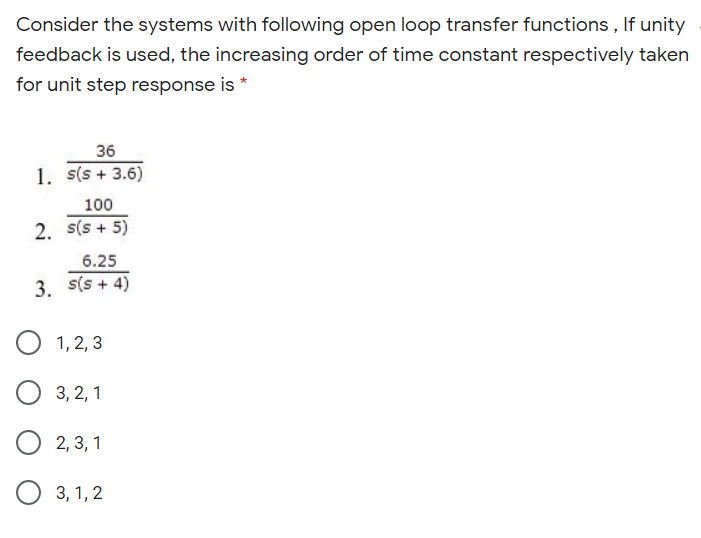 Consider the systems with following open loop transfer functions , If unity
feedback is used, the increasing order of time constant respectively taken
for unit step response is *
36
1. s(s + 3.6)
100
2. s(s + 5)
6.25
3. s(s + 4)
1, 2, 3
3, 2, 1
2, 3, 1
3, 1, 2
