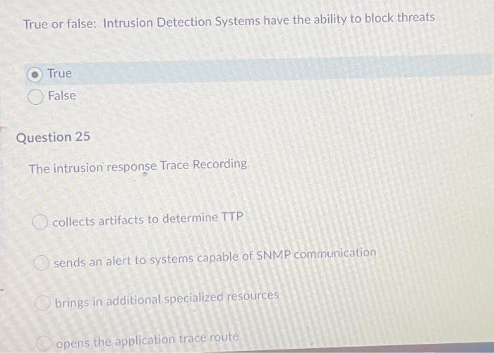 True or false: Intrusion Detection Systems have the ability to block threats
True
False
Question 25
The intrusion response Trace Recording
collects artifacts to determine TTP
sends an alert to systems capable of SNMP communication
brings in additional specialized resources
opens the application trace route