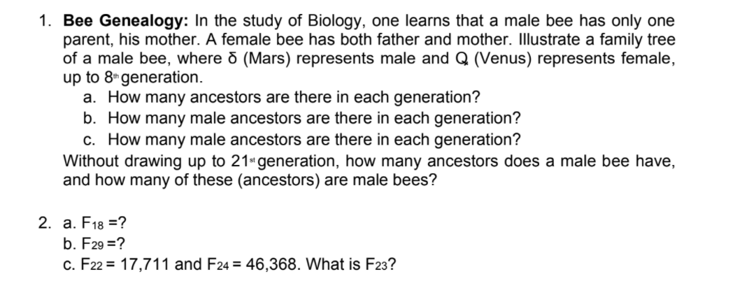 1. Bee Genealogy: In the study of Biology, one learns that a male bee has only one
parent, his mother. A female bee has both father and mother. Illustrate a family tree
of a male bee, where o (Mars) represents male and Q (Venus) represents female,
up to 8"generation.
a. How many ancestors are there in each generation?
b. How many male ancestors are there in each generation?
c. How many male ancestors are there in each generation?
Without drawing up to 21*generation, how many ancestors does a male bee have,
and how many of these (ancestors) are male bees?
2. a. F18 =?
b. F29 =?
c. F22 = 17,711 and F24 = 46,368. What is F23?
