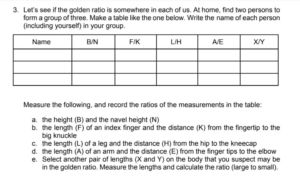 3. Let's see if the golden ratio is somewhere in each of us. At home, find two persons to
form a group of three. Make a table like the one below. Write the name of each person
(including yourself) in your group.
Name
B/N
F/K
L/H
A/E
X/Y
Measure the following, and record the ratios of the measurements in the table:
a. the height (B) and the navel height (N)
b. the length (F) of an index finger and the distance (K) from the fingertip to the
big knuckle
c. the length (L) of a leg and the distance (H) from the hip to the kneecap
d. the length (A) of an arm and the distance (E) from the finger tips to the elbow
e. Select another pair of lengths (X and Y) on the body that you suspect may be
in the golden ratio. Measure the lengths and calculate the ratio (large to small).
