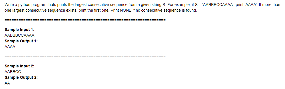 Write a python program thats prints the largest consecutive sequence from a given string S. For example, if S = 'AABBBCCAAAA', print 'AAAA'. If more than
one largest consecutive sequence exists, print the first one. Print NONE if no consecutive sequence is found.
Sample Input 1:
ААВBBCCАAAА
Sample Output 1:
AAAA
Sample Input 2:
AABBCC
Sample Output 2:
AA
