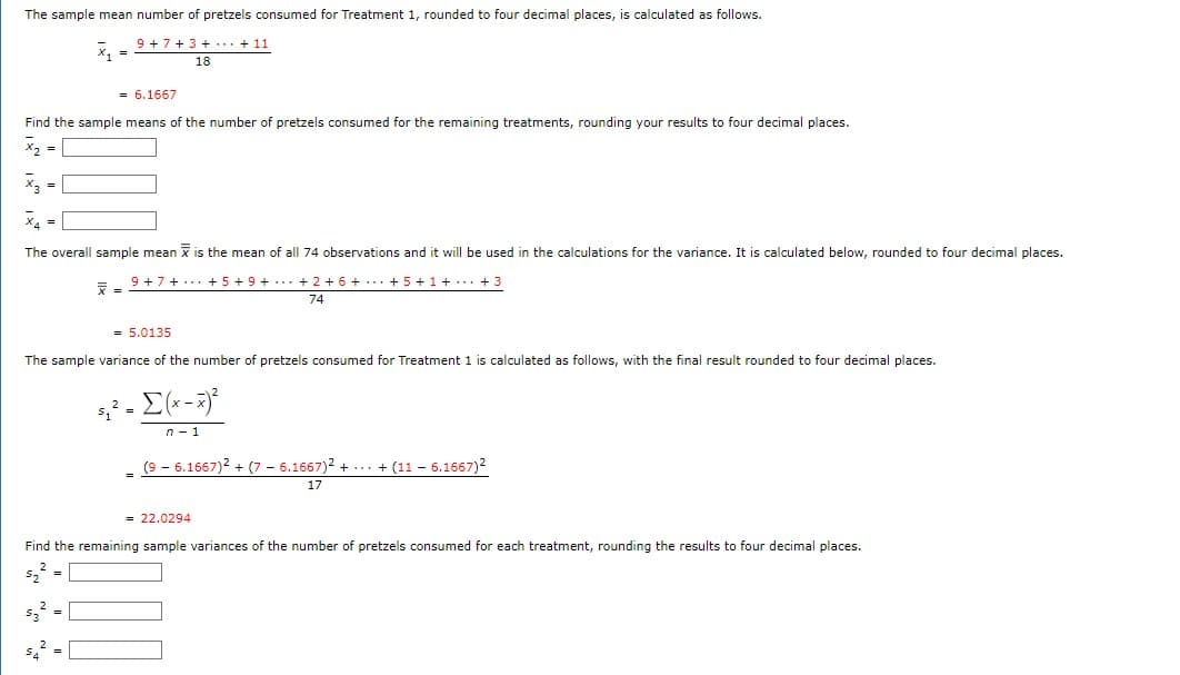 The sample mean number of pretzels consumed for Treatment 1, rounded to four decimal places, is calculated as follows.
9+7+3+...+ 11
18
Find the sample means of the number of pretzels consumed for the remaining treatments, rounding your results to four decimal places.
x₂ =
x₂ =
X₁ =
= 6.1667
The overall sample mean x is the mean of all 74 observations and it will be used in the calculations for the variance. It is calculated below, rounded to four decimal places.
9 +7+ +5+9+ + 2 + 6 + + 5+1+ + 3
74
7
= 5.0135
The sample variance of the number of pretzels consumed for Treatment 1 is calculated as follows, with the final result rounded to four decimal places.
5²
5₁² = [(x - x)²
n-1
(9-6.1667)² + (7 6.1667)²++ (11 - 6.1667)²
17
= 22.0294
Find the remaining sample variances of the number of pretzels consumed for each treatment, rounding the results to four decimal places.