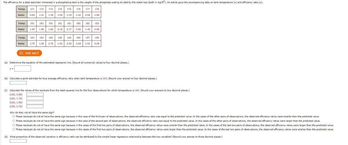 The efficiency for a steel specimen immersed in a phosphating tank is the weight of the phosphate coating divided by the metal loss (both in mg/ft2). An article gave the accompanying data on tank temperature (x) and efficiency ratio (y).
Temp. 171 173
y =
Temp. 181 181
Ratio 0.86 1.41 1.38 1.09
Ratio
Temp. 183
Ratio
174
183
LUSE SALT
181
1.55 1.56 1.69 2.15
175
183
181
185
175
1.05
181
185
1.75 1.96 2.76 1.53 2.50
176
177
2.17 0.82 1.49
178
1.00 0.94 1.86
182 182 183
0.88
186 187 189
2.94 1.91 3.06
(a) Determine the equation of the estimated regression line. (Round all numerical values to four decimal places.)
(b) Calculate a point estimate for true average efficiency ratio when tank temperature is 183. (Round your answer to four decimal places.)
(c) Calculate the values of the residuals from the least squares line for the four observations for which temperature is 183. (Round your answers to two decimal places.)
(183, 0.88)
(183, 1.75)
(183, 1.96)
(183, 2.76)
Why do they not all have the same sign?
O These residuals do not all have the same sign because in the case of the third pair of observations, the observed efficiency ratio was equal to the predicted value. In the cases of the other pairs of observations, the observed efficiency ratios were smaller than the predicted value.
O These residuals do not all have the same sign because in the case of the second pair of observations, the observed efficiency ratio was equal to the predicted value. In the cases of the other pairs of observations, the observed efficiency ratios were larger than the predicted value.
O These residuals do not all have the same sign because in the cases of the first two pairs of observations, the observed efficiency ratios were smaller than the predicted value. In the cases of the last two pairs of observations, the observed efficiency ratios were larger than the predicted value.
O These residuals do not all have the same sign because in the cases of the first two pairs of observations, the observed efficiency ratios were larger than the predicted value. In the cases of the last two pairs of observations, the observed efficiency ratios were smaller than the predicted value.
(d) What proportion of the observed variation in efficiency ratio can be attributed to the simple linear regression relationship between the two variables? (Round your answer to three decimal places.)