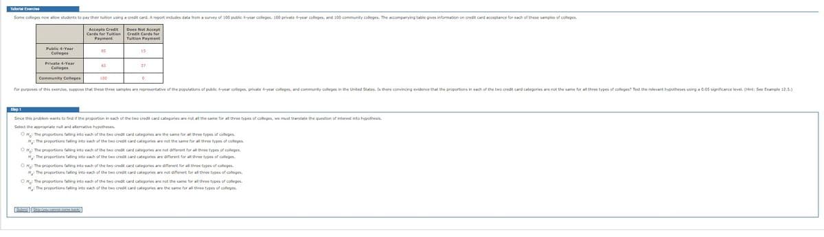 Tutorial Exercise
Some colleges now allow students to pay their tuition using a credit card. A report includes data from a survey of 100 public 4-year colleges, 100 private 4-year colleges, and 100 community colleges. The accompanying table gives information on credit card acceptance for each of these samples of colleges.
Public 4-Year
Colleges
Private 4-Year
Colleges
Community Colleges
Accepts Credit
Cards for Tuition
Payment
85
63
Submit Skip (you cannot come back)
100
Does Not Accept
Credit Cards for
Tuition Payment
37
0
For purposes of this exercise, suppose that these three samples are representative of the populations of public 4-year colleges, private 4-year colleges, and community colleges in the United States. Is there convincing evidence that the proportions in each of the two credit card categories are not the same for all three types of colleges? Test the relevant hypotheses using a 0.05 significance level. (Hint: See Example 12.5.)
Step 1
Since this problem wants to find if the proportion in each of the two credit card categories are not all the same for all three types of colleges, we must translate the question of interest into hypothesis.
Select the appropriate null and alternative hypotheses.
O H₂: The proportions falling into each of the two credit card categories are the same for all three types of colleges.
H₂: The proportions falling into each of the two credit card categories are not the same for all three types of colleges.
OH: The proportions falling into each of the two credit card categories are not different for all three types of colleges.
H₂: The proportions falling into each of the two credit card categories are different for all three types of colleges.
OH: The proportions falling into each of the two credit card categories are different for all three types of colleges.
H₂: The proportions falling into each of the two credit card categories are not different for all three types of colleges.
O H: The proportions falling into each of the two credit card categories are not the same for all three types of colleges.
H₂: The proportions falling into each of the two credit card categories are the same for all three types of colleges.