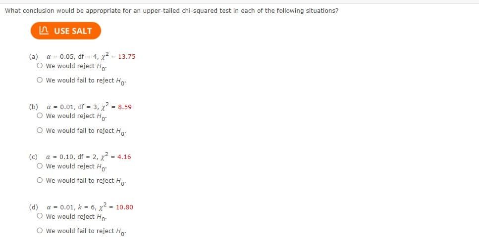 What conclusion would be appropriate for an upper-tailed chi-squared test in each of the following situations?
USE SALT
(a) a = 0.05, df = 4, x² = 13.75
O We would reject Ho
O We would fail to reject Ho
(b) α = 0.01, df = 3, x² = 8.59
O We would reject Ho.
O We would fail to reject Ho.
(c) a = 0.10, df = 2, x² = 4.16
O We would reject Ho.
O We would fail to reject Ho
(d)
a = 0.01, k = 6, x² = 10.80
O We would reject Ho.
O We would fail to reject Ho