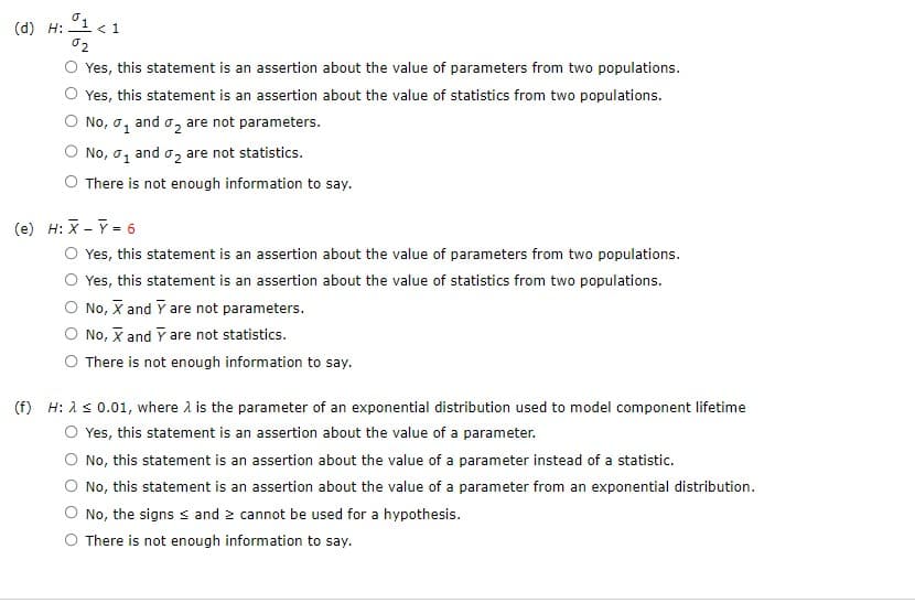 (d) H:
01 <1
02
Yes, this statement is an assertion about the value of parameters from two populations.
Yes, this statement is an assertion about the value of statistics from two populations.
No, o, and are not parameters.
No, ₁ and ₂ are not statistics.
There is not enough information to say.
(e) H: X - Y = 6
Yes, this statement is an assertion about the value of parameters from two populations.
Yes, this statement is an assertion about the value of statistics from two populations.
No, X and Y are not parameters.
No, X and Y are not statistics.
There is not enough information to say.
(f) H: λ ≤ 0.01, where is the parameter of an exponential distribution used to model component lifetime
Yes, this statement is an assertion about the value of a parameter.
No, this statement is an assertion about the value of a parameter instead of a statistic.
No, this statement is an assertion about the value of a parameter from an exponential distribution.
No, the signs and cannot be used for a hypothesis.
There is not enough information to say.