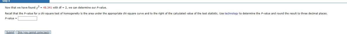 Step 4
Now that we have found x² = 48.341 with df = 2, we can determine our P-value.
Recall
that the P-value for a chi-square test of homogeneity is the area under the appropriate chi-square curve and to the right of the calculated value of the test statistic. Use technology to determine the P-value and round the result to three decimal places.
P-value=
Submit Skip (you cannot come back)