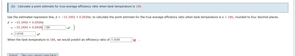 (b) Calculate a point estimate for true average efficiency ratio when tank temperature is 186.
Use the estimated regression line, y = -15.3492 +0.0928x, to calculate the point estimate for the true average efficiency ratio when tank temperature is x = 186, rounded to four decimal places.
y = 15.3492 + 0.0928x
= -15.3492 +0.0928 186
1.9116
When the tank temperature is 186, we would predict an efficiency ratio of 1.3548
Submit Skip (you cannot come back)
X