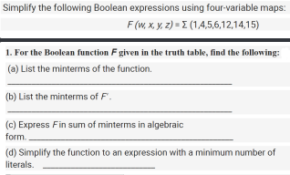 Simplify the following Boolean expressions using four-variable maps:
F (W, X, y, z) = I (1,4,5,6,12,14,15)
1. For the Boolean function F given in the truth table, find the following:
(a) List the minterms of the function.
(b) List the minterms of F.
(c) Express Fin sum of minterms in algebraic
form.
(d) Simplify the function to an expression with a minimum number of
literals.
