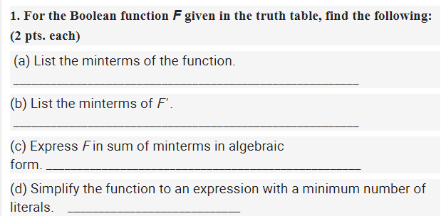 1. For the Boolean function F given in the truth table, find the following:
(2 pts. each)
|(a) List the minterms of the function.
(b) List the minterms of F'.
(c) Express Fin sum of minterms in algebraic
form.
(d) Simplify the function to an expression with a minimum number of
literals.
