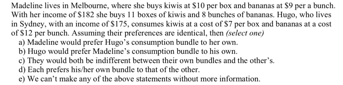 Madeline lives in Melbourne, where she buys kiwis at $10 per box and bananas at $9 per a bunch.
With her income of $182 she buys 11 boxes of kiwis and 8 bunches of bananas. Hugo, who lives
in Sydney, with an income of $175, consumes kiwis at a cost of $7 per box and bananas at a cost
of $12 per bunch. Assuming their preferences are identical, then (select one)
a) Madeline would prefer Hugo's consumption bundle to her own.
b) Hugo would prefer Madeline's consumption bundle to his own.
c) They would both be indifferent between their own bundles and the other's.
d) Each prefers his/her own bundle to that of the other.
e) We can't make any of the above statements without more information.