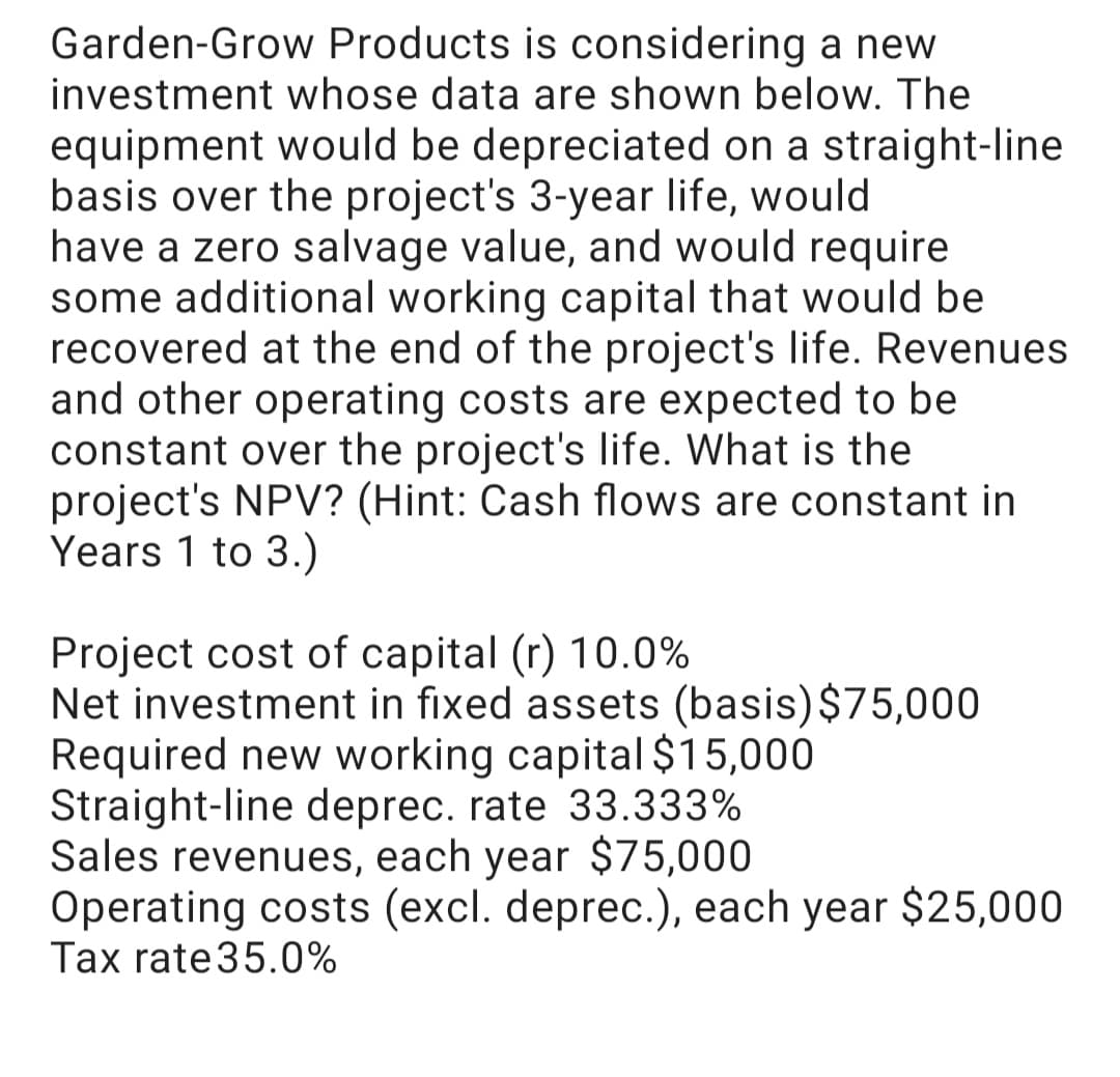Garden-Grow Products is considering a new
investment whose data are shown below. The
equipment would be depreciated on a straight-line
basis over the project's 3-year life, would
have a zero salvage value, and would require
some additional working capital that would be
recovered at the end of the project's life. Revenues
and other operating costs are expected to be
constant over the project's life. What is the
project's NPV? (Hint: Cash flows are constant in
Years 1 to 3.)
Project cost of capital (r) 10.0%
Net investment in fixed assets (basis)$75,000
Required new working capital $15,000
Straight-line deprec. rate 33.333%
Sales revenues, each year $75,000
Operating costs (excl. deprec.), each year $25,000
Tax rate35.0%
