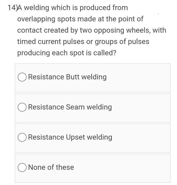 14)A welding which is produced from
overlapping spots made at the point of
contact created by two opposing wheels, with
timed current pulses or groups of pulses
producing each spot is called?
Resistance Butt welding
O Resistance Seam welding
Resistance Upset welding
ONone of these
