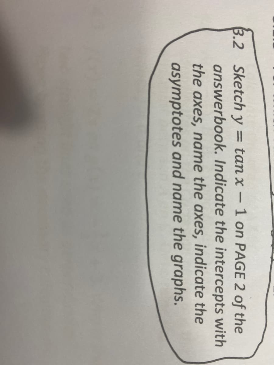 3.2 Sketch y
answerbook. Indicate the intercepts with
= tan x -1 on PAGE 2 of the
|
the axes, name the axes, indicate the
asymptotes and name the graphs.
