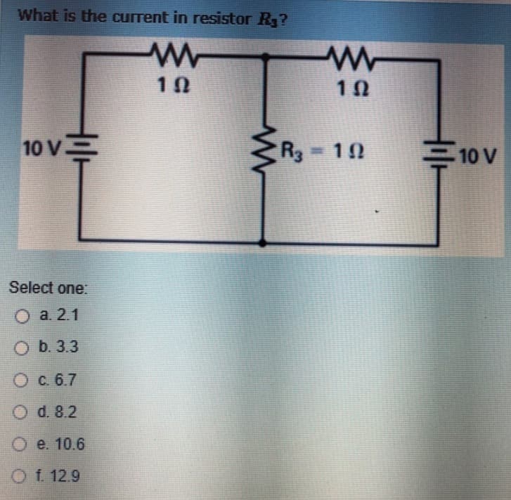 What is the current in resistor R₂?
ww
10
10 V.
Select one:
O a. 2.1
Ob. 3.3
O c. 6.7
O d. 8.2
O e. 10.6
O f. 12.9
10
R3 = 10
=10 V