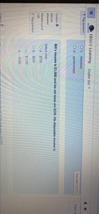 II
FBSU E-Learning
English (en) -
P Flag question
Oc investors
Time left 1:27:15
Finish at
O d. government
Question 6
Bill's income is $1,000 and his net taxes are $250. His disposable income is
Not yet
answered
Select one:
Marked out of
O a. $750
1.00
P Flag question
O b. $650
O c., $1250
O d. -$350
Che follo
EXCEPT
Quetion 7
