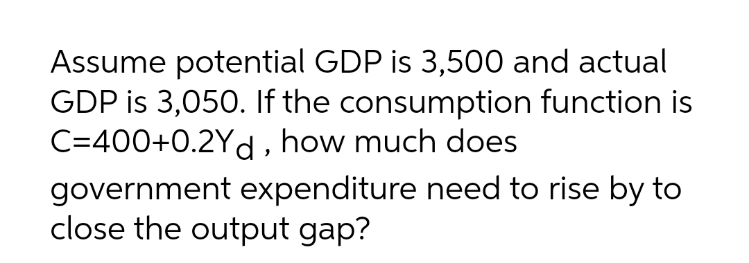 Assume potential GDP is 3,500 and actual
GDP is 3,050. If the consumption function is
C=400+0.2Yd, how much does
government expenditure need to rise by to
close the output gap?
