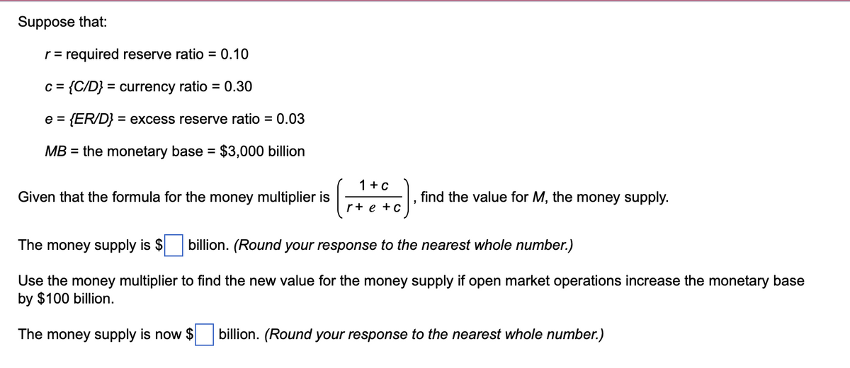 Suppose that:
r = required reserve ratio = 0.10
c = {C/D} = currency ratio = 0.30
e = {ER/D} = excess reserve ratio = 0.03
MB = the monetary base = $3,000 billion
1+C
Given that the formula for the money multiplier is
find the value for M, the money supply.
r+ e +c
The money supply is $
billion. (Round your response to the nearest whole number.)
Use the money multiplier to find the new value for the money supply if open market operations increase the monetary base
by $100 billion.
The money supply is now $
billion. (Round your response to the nearest whole number.)
