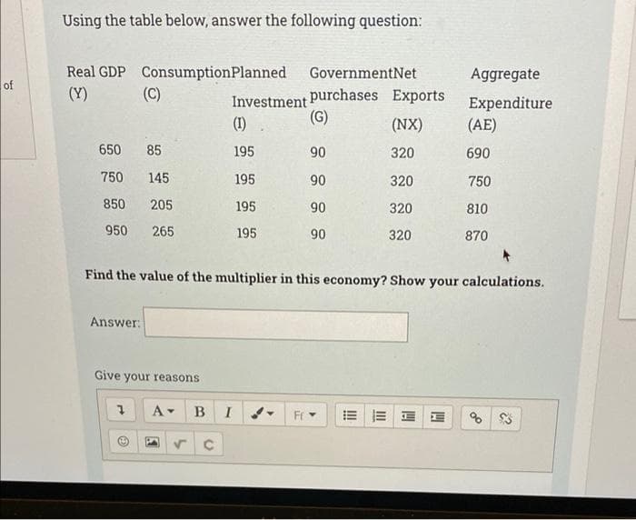 Using the table below, answer the following question:
Real GDP ConsumptionPlanned
(Y)
GovernmentNet
Aggregate
of
Investment purchases Exports
(G)
(C)
Expenditure
(AE)
(1)
(NX)
650
85
195
90
320
690
750
145
195
90
320
750
850
205
195
90
320
810
950 265
195
90
320
870
Find the value of the multiplier in this economy? Show your calculations.
Answer:
Give your reasons
A-
в I
Fr
of
II
