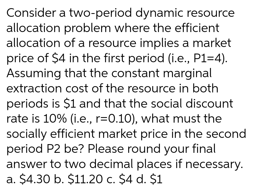 Consider a two-period dynamic resource
allocation problem where the efficient
allocation of a resource implies a market
price of $4 in the first period (i.e., P1=4).
Assuming that the constant marginal
extraction cost of the resource in both
periods is $1 and that the social discount
rate is 10% (i.e., r=0.10), what must the
socially efficient market price in the second
period P2 be? Please round your final
answer to two decimal places if necessary.
a. $4.30 b. $11.20 c. $4 d. $1

