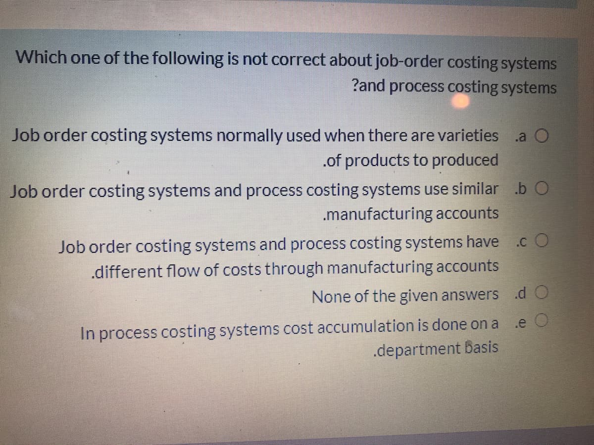 Which one of the following is not correct about job-order costing systems
?and process costing systems
Job order costing systems normally used when there are varieties
.of products to produced
Job order costing systems and process costing systems use similar b O
.manufacturing accounts
Job order costing systems and process costing systems have
.c O
.different flow of costs through manufacturing accounts
None of the given answers d O
In process costing systems cost accumulation is done on a .e O
.department basis
