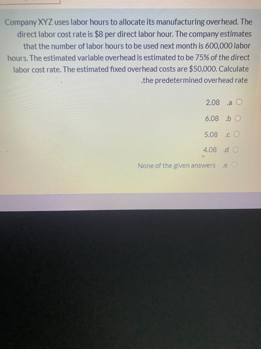 Company XYZ uses labor hours to allocate its manufacturing overhead. The
direct labor cost rate is $8 per direct labor hour. The company estimates
that the number of labor hours to be used next month is 600,000 labor
hours. The estimated variable overhead is estimated to be 75% of the direct
labor cost rate. The estimated fixed overhead costs are $50,000. Calculate
.the predetermined overhead rate
2.08
.a
6.08 .b O
.c O
4.08 .d O
None of the given answers
.e
