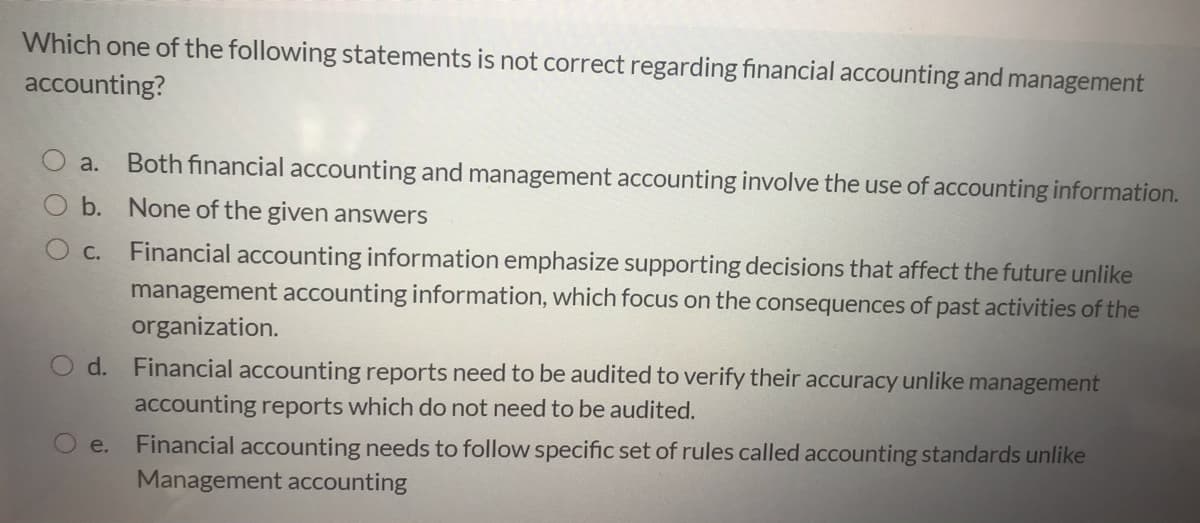 Which one of the following statements is not correct regarding financial accounting and management
accounting?
Both financial accounting and management accounting involve the use of accounting information.
a.
b. None of the given answers
Financial accounting information emphasize supporting decisions that affect the future unlike
management accounting information, which focus on the consequences of past activities of the
С.
organization.
d. Financial accounting reports need to be audited to verify their accuracy unlike management
accounting reports which do not need to be audited.
Financial accounting needs to follow specific set of rules called accounting standards unlike
Management accounting
e.
