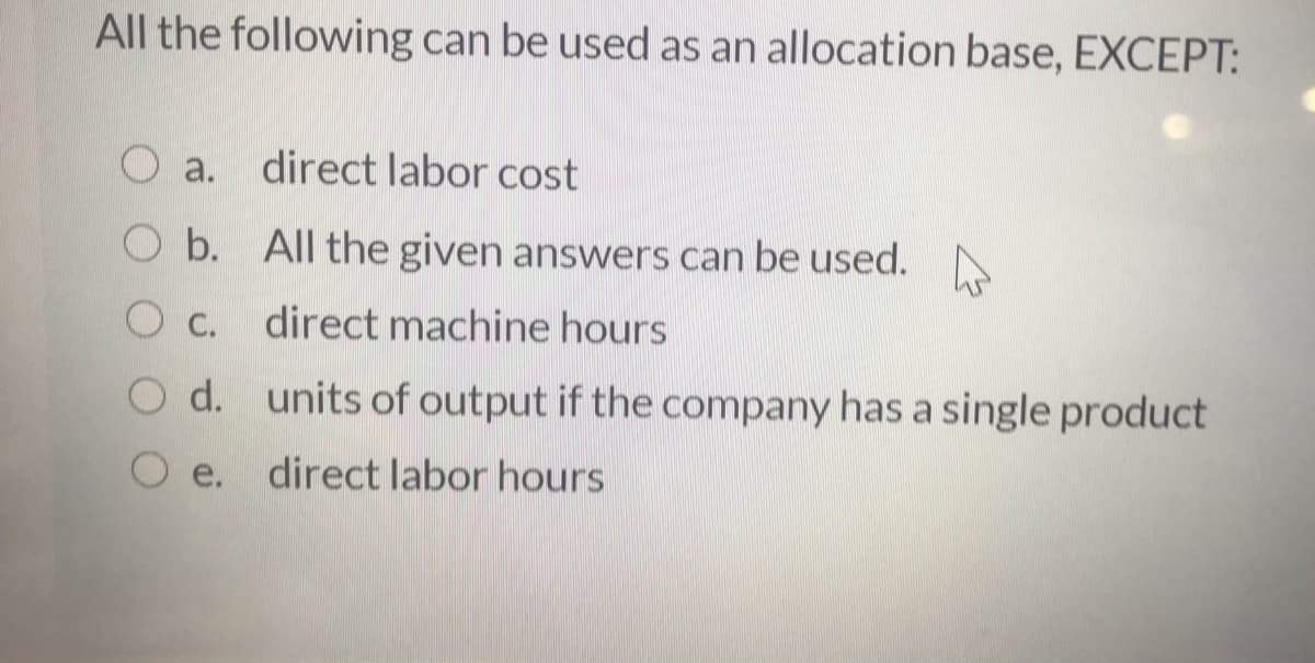 All the following can be used as an allocation base, EXCEPT:
O a.
direct labor cost
b. All the given answers can be used.
O C.
direct machine hours
O d. units of output if the company has a single product
e. direct labor hours
