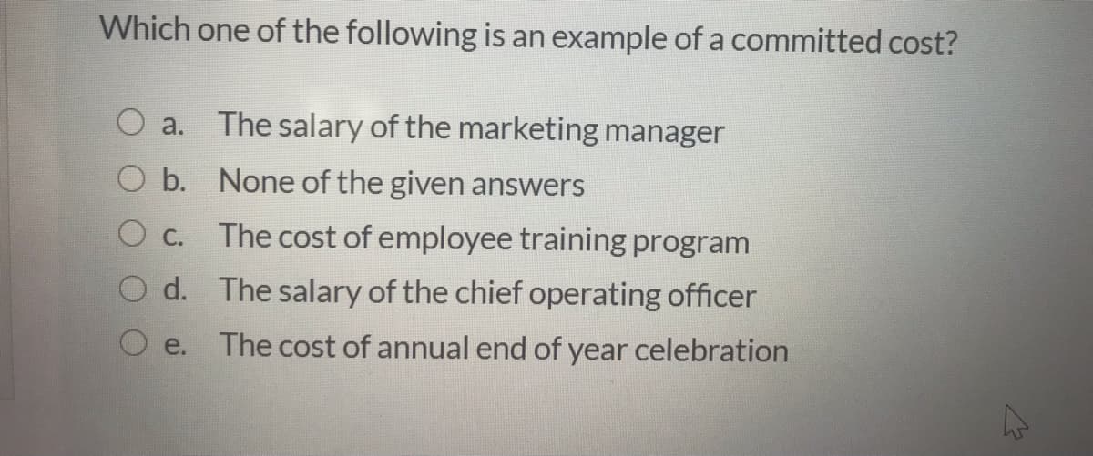 Which one of the following is an example of a committed cost?
O a.
The salary of the marketing manager
O b. None of the given answers
С.
The cost of employee training program
O d. The salary of the chief operating officer
e.
The cost of annual end of year celebration
