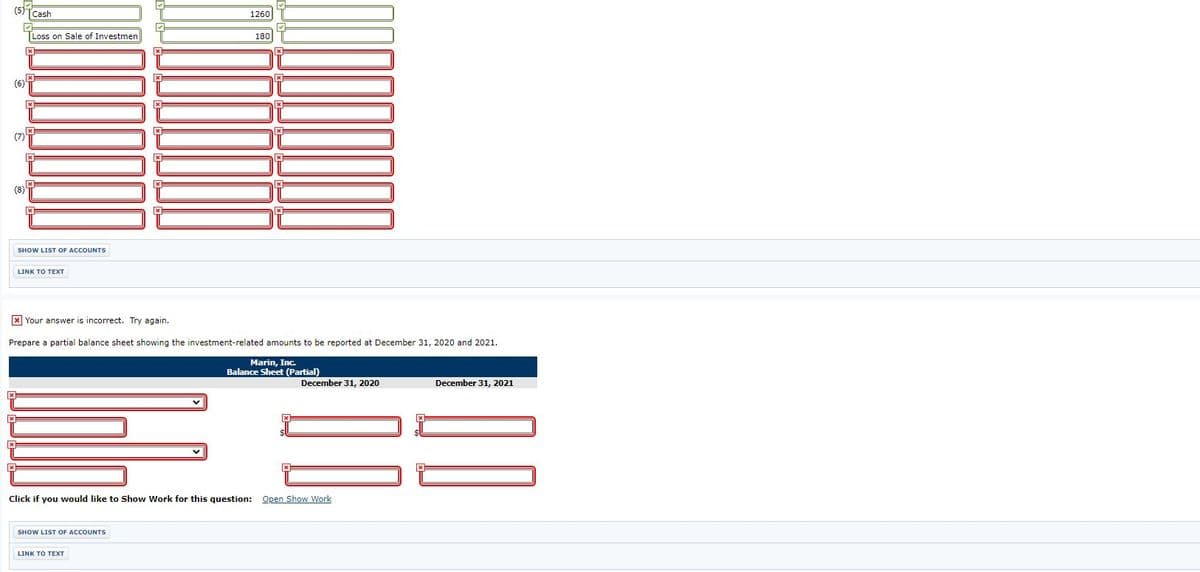 Cash
1260
Loss on Sale of Investmen
180
(6)뮤
(7)
(8)부
SHOW LIST OF ACCOUNTS
x Your answer is incorrect. Try again.
Prepare a partial balance sheet showing the investment-related amounts to be reported at December 31, 2020 and 2021.
Marin, Inc.
Balance Sheet (Partial)
December 31, 2020
December 31, 2021
Click if you would like to Show Work for this question: Open Show Work
SHOW LIST OF ACCOUNTS
