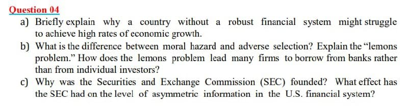 Question 04
a) Briefly explain why a country without a robust financial system might struggle
to achieve high rates of economic growth.
b) What is the difference between moral hazard and adverse selection? Explain the "lemons
problem." How does the lemons problem lead many firms to borrow from banks rather
than from individual investors?
c) Why was the Securities and Exchange Commission (SEC) founded? What effect has
the SEC had on the level of asymmetric information in the U.S. financial system?
