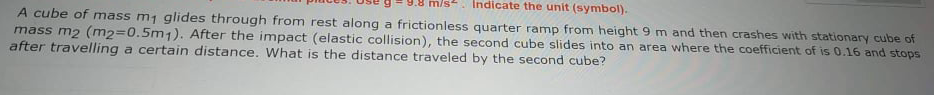 n/s. Indicate the unit (symbol).
A cube of mass m1 glides through from rest along a frictionless quarter ramp from height 9m and then crashes with stationary cube of
mass m2 (m2=0.5m1). After the impact (elastic collision), the second cube slides into an area where the coefficient of is 0.16 and stops
after travelling a certain distance. What is the distance traveled by the second cube?
