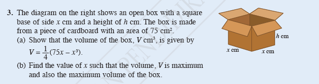 3. The diagram on the right shows an open box with a square
base of side x cm and a height of h cm. The box is made
from a piece of cardboard with an area of 75 cm².
(a) Show that the volume of the box, V cm², is given by
V= (75x – x).
h cm
x cm
x cm
(b) Find the value of x such that the volume, V is maximum
and also the maximum volume of the box.
