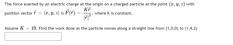 The force exerted by an electric charge at the origin on a charged particle at the point (x, y, z) with
KT
position vector 7 = (x, y, z) is F (F)
where K is constant.
71³
Assume K 10. Find the work done as the particle moves along a straight line from (1,0,0) to (1,4,2)