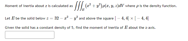 ³ [][₂ (x² + y²) p(x, y, z)dV where p is the density function.
Moment of inertia about z is calculated as
Let E be the solid below z = 32 - x² - y² and above the square [ − 4, 4] × [ − 4, 4]
Given the solid has a constant density of 5, find the moment of inertia of E about the z-axis.