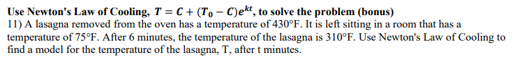 Use Newton's Law of Cooling, T = C+ (To - C)ekt, to solve the problem (bonus)
11) A lasagna removed from the oven has a temperature of 430°F. It is left sitting in a room that has a
temperature of 75°F. After 6 minutes, the temperature of the lasagna is 310°F. Use Newton's Law of Cooling to
find a model for the temperature of the lasagna, T, after t minutes.