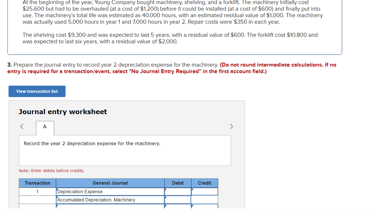 At the beginning of the year, Young Company bought machinery, shelving, and a forklift. The machinery initially cost
$25,600 but had to be overhauled (at a cost of $1,200) before it could be installed (at a cost of $600) and finally put into
use. The machinery's total life was estimated as 40,000 hours, with an estimated residual value of $1,000. The machinery
was actually used 5,000 hours in year 1 and 7,000 hours in year 2. Repair costs were $350 in each year.
The shelving cost $9,300 and was expected to last 5 years, with a residual value of $600. The forklift cost $10,800 and
was expected to last six years, with a residual value of $2,000.
3. Prepare the journal entry to record year 2 depreciation expense for the machinery. (Do not round intermediate calculations. If no
entry is required for a transaction/event, select "No Journal Entry Required" in the first account field.)
View transaction list
Journal entry worksheet
A
>
Record the year 2 depreciation expense for the machinery.
Note: Enter debits before credits.
Transaction
General Journal
Debit
Credit
1
Depreciation Expense
Accumulated Depreciation, Machinery
