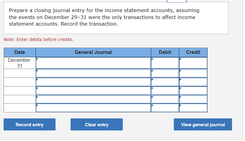 Prepare a closing journal entry for the income statement accounts, assuming
the events on December 29-31 were the only transactions to affect income
statement accounts. Record the transaction.
Note: Enter debits before credits.
Date
General Journal
Debit
Credit
December
31
Clear entry
View general journal
Record entry