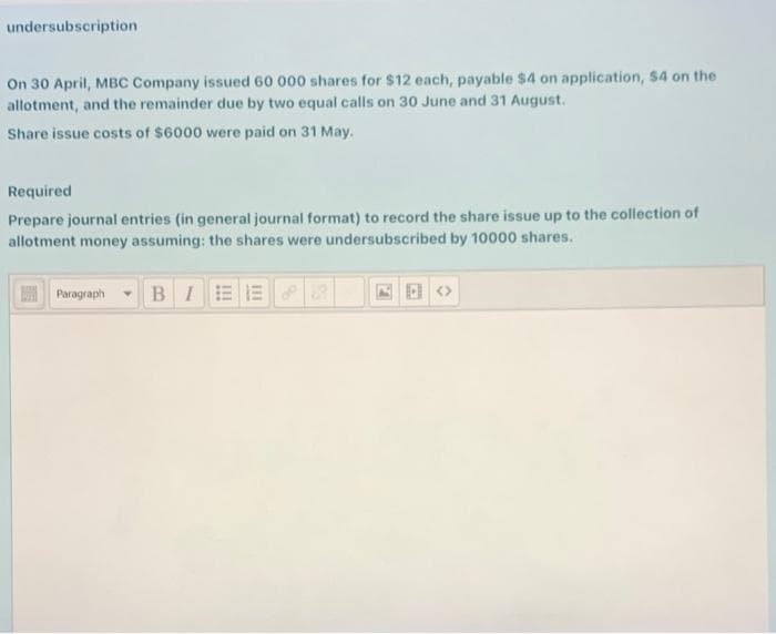 undersubscription
On 30 April, MBC Company issued 60 000 shares for $12 each, payable $4 on application, $4 on the
allotment, and the remainder due by two equal calls on 30 June and 31 August.
Share issue costs of $6000 were paid on 31 May.
Required
Prepare journal entries (in general journal format) to record the share issue up to the collection of
allotment money assuming: the shares were undersubscribed by 10000 shares.
Paragraph
BIEE
