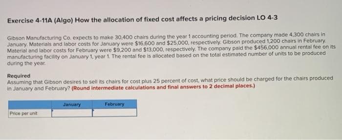 Exercise 4-11A (Algo) How the allocation of fixed cost affects a pricing decision LO 4-3
Gibson Manufacturing Co. expects to make 30,400 chairs during the year 1 accounting period. The company made 4,300 chairs in
January. Materials and labor costs for January were $16,600 and $25,000, respectively. Gibson produced 1,200 chairs in February.
Material and labor costs for February were $9,200 and $13,000, respectively. The company paid the $456,000 annual rental fee on its
manufacturing facility on January 1, year 1. The rental fee is allocated based on the total estimated number of units to be produced
during the year.
Required
Assuming that Gibson desires to sell its chairs for cost plus 25 percent of cost, what price should be charged for the chairs produced
in January and February? (Round intermediate calculations and final answers to 2 decimal places.)
January
February
Price per unit
