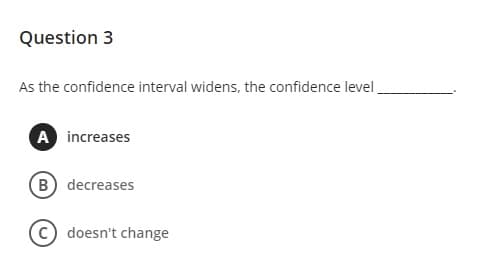 Question 3
As the confidence interval widens, the confidence level
A increases
B decreases
doesn't change

