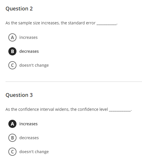 Question 2
As the sample size increases, the standard error
A increases
B decreases
c) doesn't change
Question 3
As the confidence interval widens, the confidence level
A increases
B decreases
c) doesn't change
