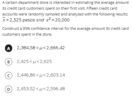 A certain department store is interested in estimating the average amount
its credit card customers spent on their first visit. Fifteen credit card
accounts were randomly sampled and analyzed with the following results:
x= 2,525 pesos and s? =20,000
Construct a 95% confidence interval for the average amount its credit card
customers spent in the store.
A
2,384.58 <u<2,666.42
(B
2,425<u<2,625
2,446.86 <µ<2,603.14
D
2,453.52 <u<2,596.48
